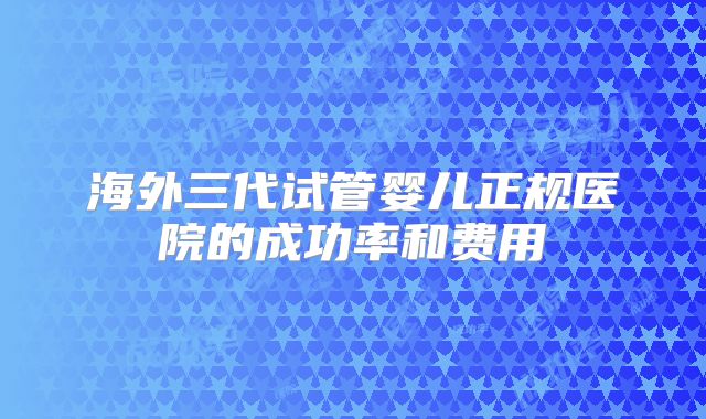 海外三代试管婴儿正规医院的成功率和费用