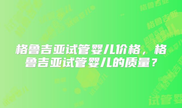 格鲁吉亚试管婴儿价格，格鲁吉亚试管婴儿的质量？