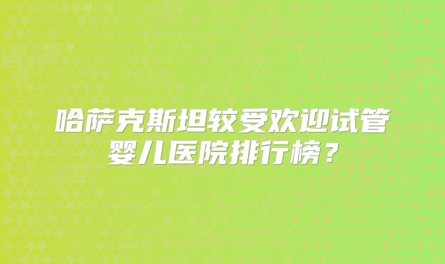 哈萨克斯坦较受欢迎试管婴儿医院排行榜？