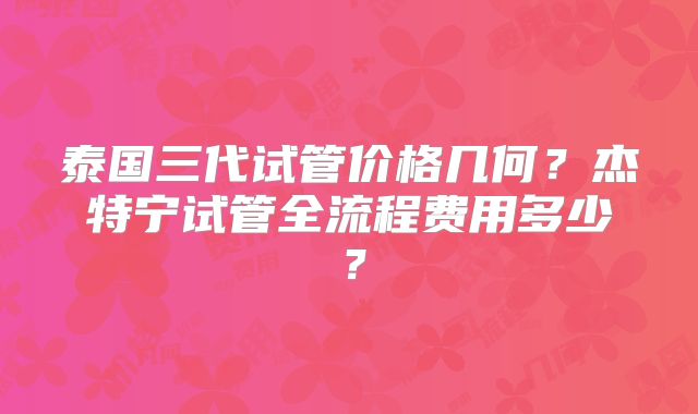 泰国三代试管价格几何？杰特宁试管全流程费用多少？