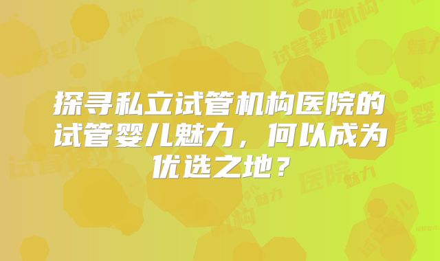 探寻私立试管机构医院的试管婴儿魅力,何以成为优选之地?