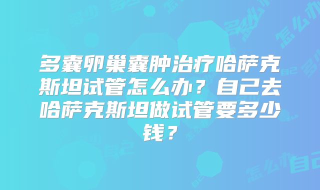 多囊卵巢囊肿治疗哈萨克斯坦试管怎么办?自己去哈萨克斯坦做试管要多少钱?