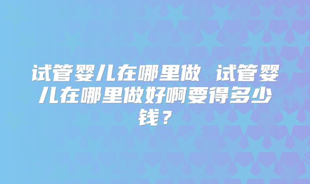 试管婴儿在哪里做 试管婴儿在哪里做好啊要得多少钱？