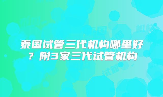泰国试管三代机构哪里好？附3家三代试管机构