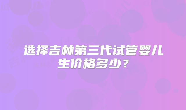 选择吉林第三代试管婴儿生价格多少？