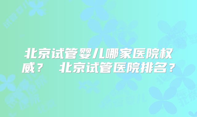 北京试管婴儿哪家医院权威? 北京试管医院排名?
