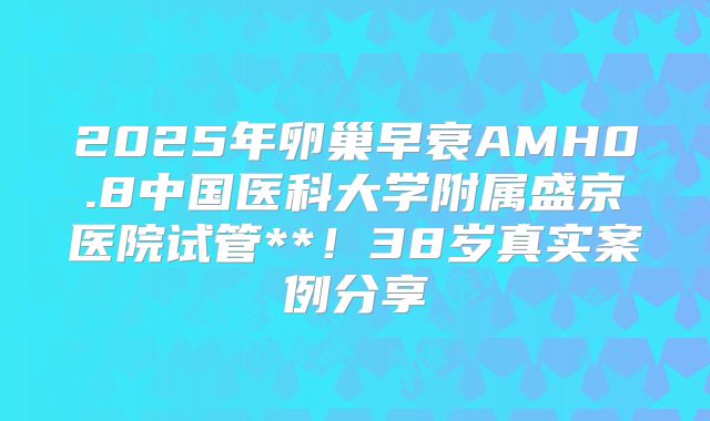 2025年卵巢早衰AMH0.8中国医科大学附属盛京医院试管**！38岁真实案例分享