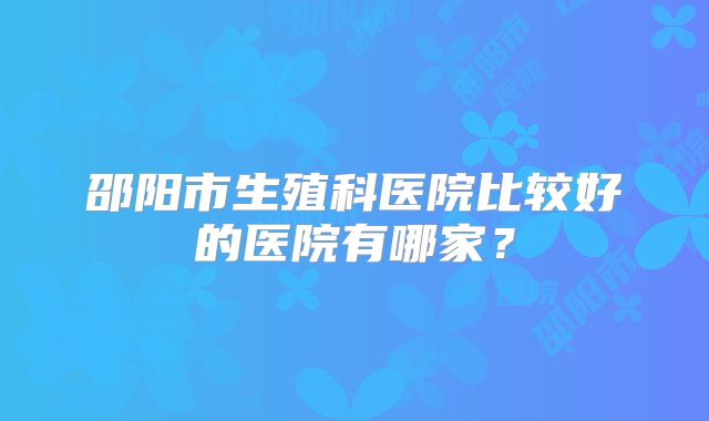 邵阳市生殖科医院比较好的医院有哪家？