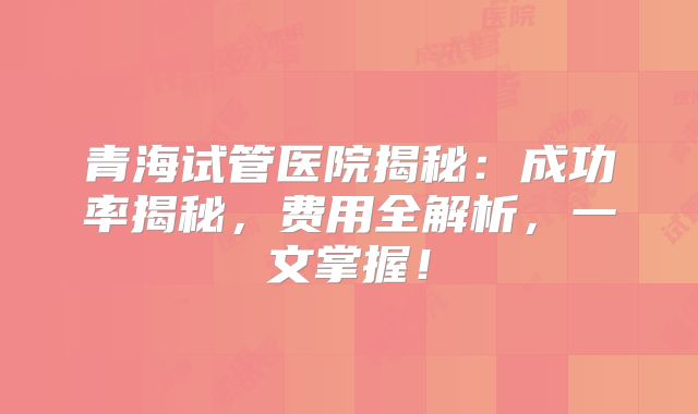 青海试管医院揭秘：成功率揭秘，费用全解析，一文掌握！