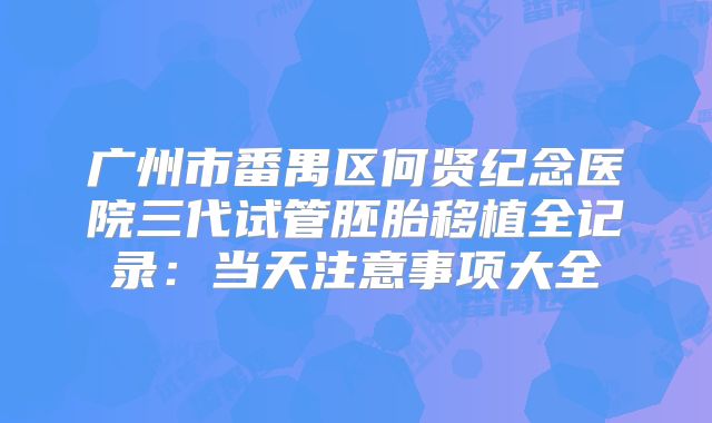 广州市番禺区何贤纪念医院三代试管胚胎移植全记录：当天注意事项大全