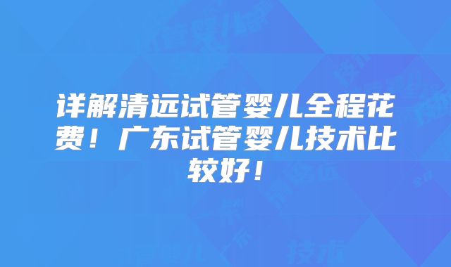 详解清远试管婴儿全程花费！广东试管婴儿技术比较好！
