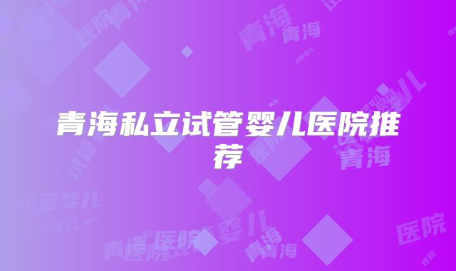 青海私立试管婴儿医院推荐