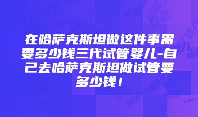 在哈萨克斯坦做这件事需要多少钱三代试管婴儿-自己去哈萨克斯坦做试管要多少钱！