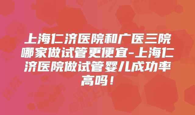 上海仁济医院和广医三院哪家做试管更便宜-上海仁济医院做试管婴儿成功率高吗！