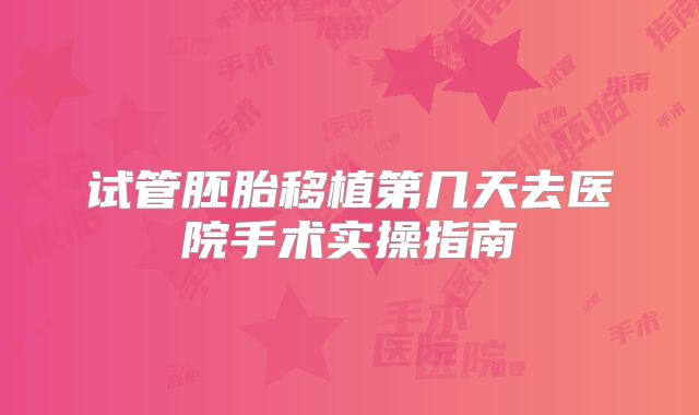 试管胚胎移植第几天去医院手术实操指南