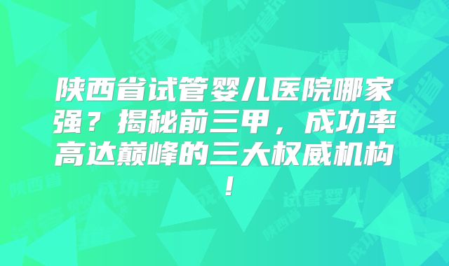 陕西省试管婴儿医院哪家强？揭秘前三甲，成功率高达巅峰的三大权威机构！