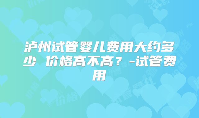 泸州试管婴儿费用大约多少 价格高不高？-试管费用