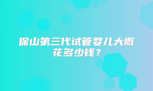 保山第三代试管婴儿大概花多少钱?