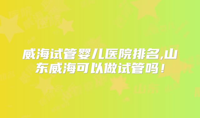 威海试管婴儿医院排名,山东威海可以做试管吗！