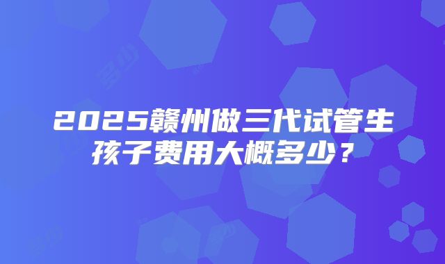 2025赣州做三代试管生孩子费用大概多少？