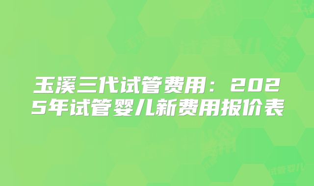 玉溪三代试管费用:2025年试管婴儿新费用报价表