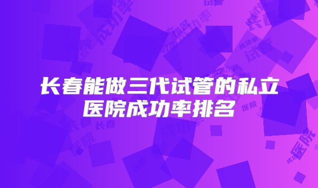 长春能做三代试管的私立医院成功率排名