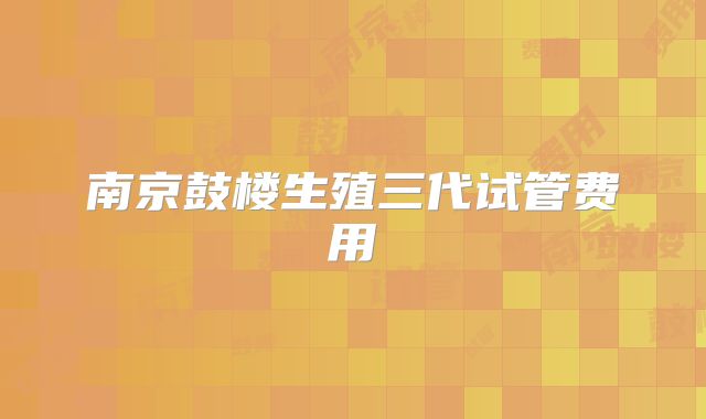 南京鼓楼生殖三代试管费用
