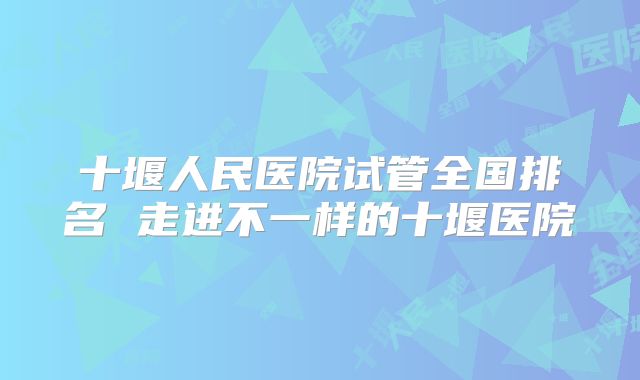 十堰人民医院试管全国排名 走进不一样的十堰医院