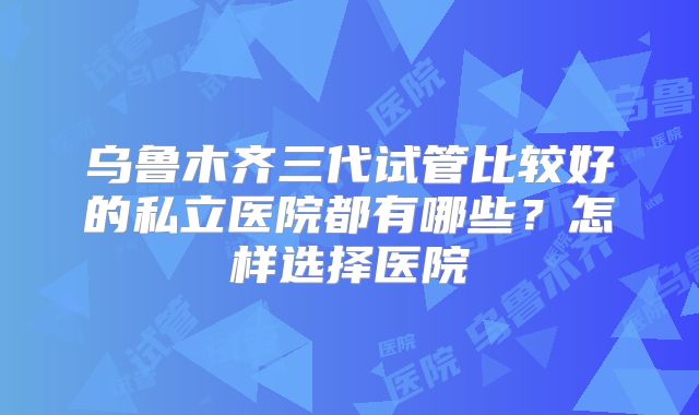 乌鲁木齐三代试管比较好的私立医院都有哪些?怎样选择医院