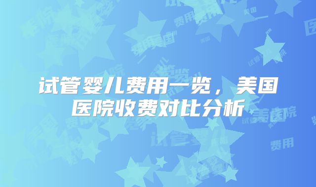 试管婴儿费用一览,美国医院收费对比分析