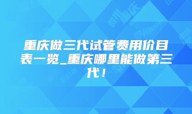 重庆做三代试管费用价目表一览_重庆哪里能做第三代！