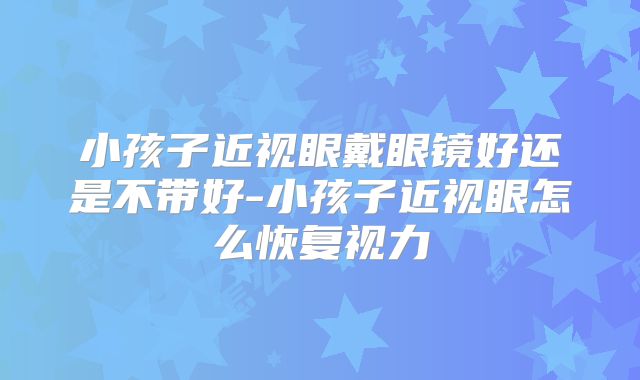 小孩子近视眼戴眼镜好还是不带好-小孩子近视眼怎么恢复视力