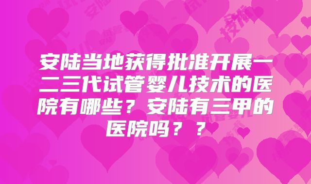 安陆当地获得批准开展一二三代试管婴儿技术的医院有哪些?安陆有三甲的医院吗??