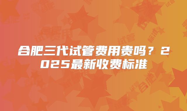 合肥三代试管费用贵吗？2025最新收费标准