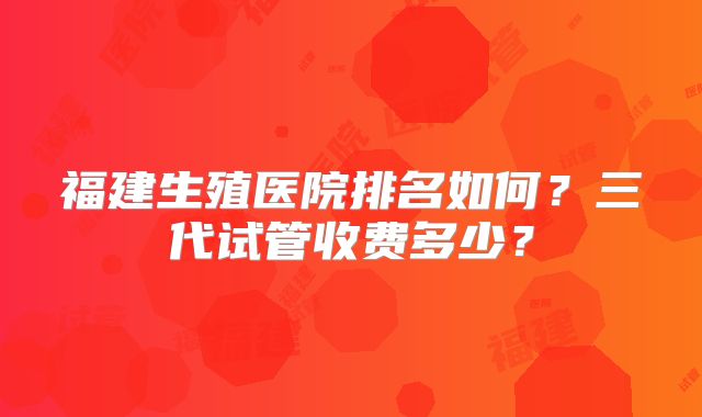 福建生殖医院排名如何？三代试管收费多少？