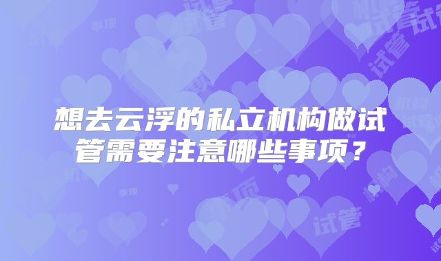 想去云浮的私立机构做试管需要注意哪些事项？