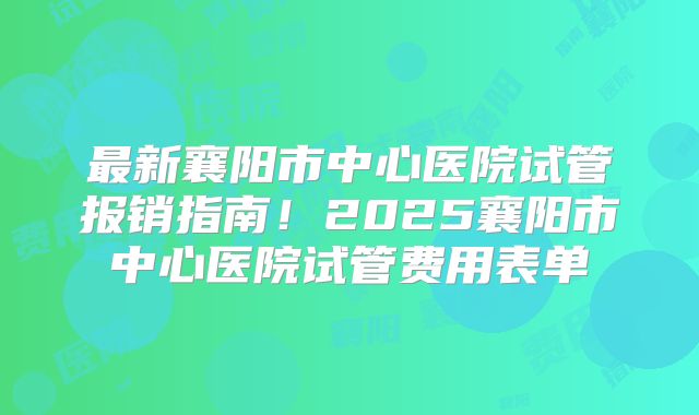 最新襄阳市中心医院试管报销指南！2025襄阳市中心医院试管费用表单
