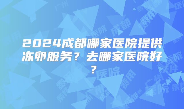 2024成都哪家医院提供冻卵服务?去哪家医院好?