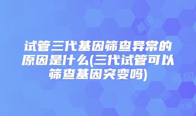 试管三代基因筛查异常的原因是什么(三代试管可以筛查基因突变吗)