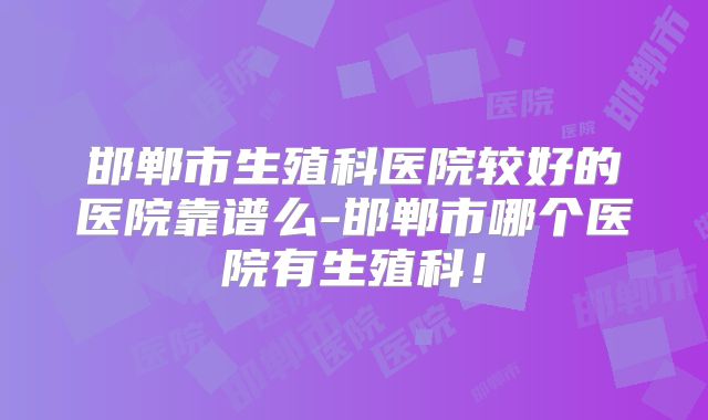 邯郸市生殖科医院较好的医院靠谱么-邯郸市哪个医院有生殖科！