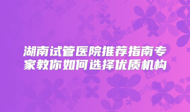 湖南试管医院推荐指南专家教你如何选择优质机构