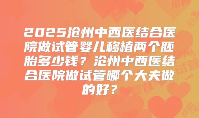 2025沧州中西医结合医院做试管婴儿移植两个胚胎多少钱？沧州中西医结合医院做试管哪个大夫做的好？