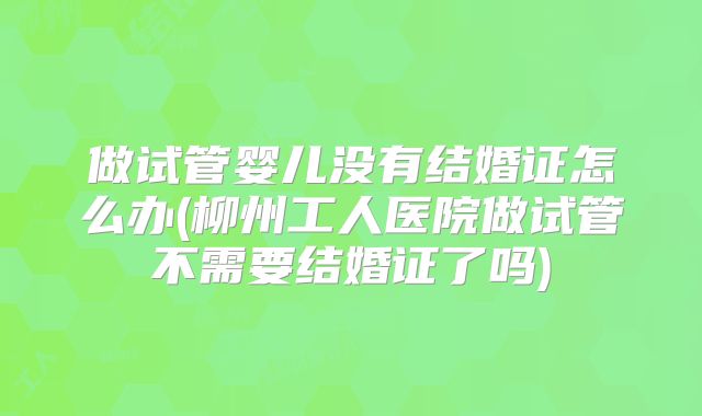 做试管婴儿没有结婚证怎么办(柳州工人医院做试管不需要结婚证了吗)