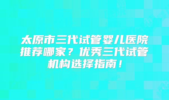 太原市三代试管婴儿医院推荐哪家？优秀三代试管机构选择指南！