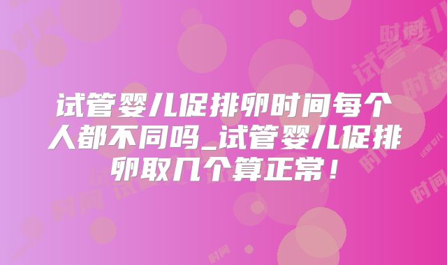 试管婴儿促排卵时间每个人都不同吗_试管婴儿促排卵取几个算正常！
