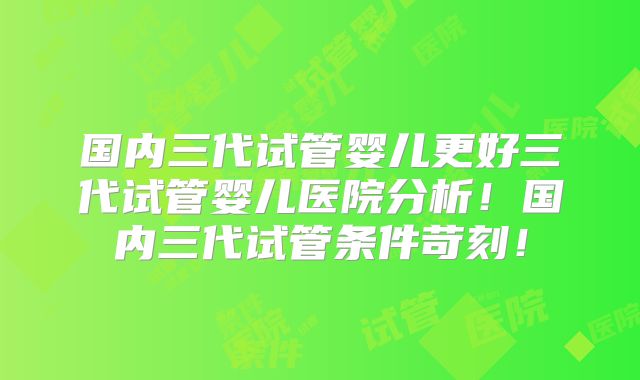 国内三代试管婴儿更好三代试管婴儿医院分析！国内三代试管条件苛刻！