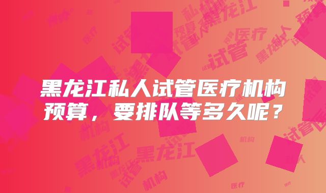 黑龙江私人试管医疗机构预算，要排队等多久呢？