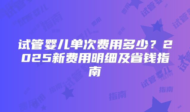 试管婴儿单次费用多少？2025新费用明细及省钱指南