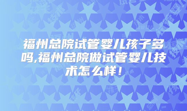 福州总院试管婴儿孩子多吗,福州总院做试管婴儿技术怎么样！