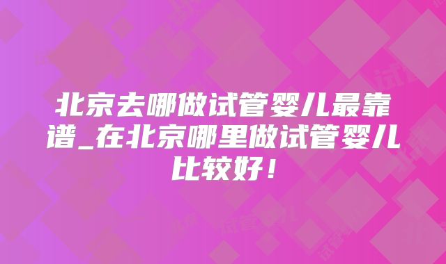 北京去哪做试管婴儿最靠谱_在北京哪里做试管婴儿比较好!